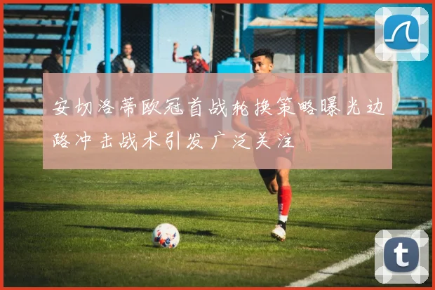 安切洛蒂欧冠首战轮换策略曝光边路冲击战术引发广泛关注